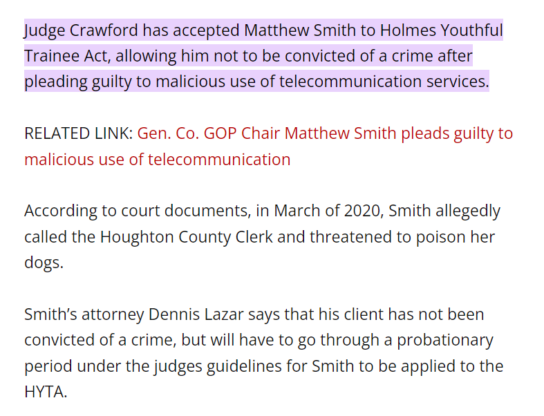 Judge Crawford has accepted Matthew Smith to Holmes Youthful Trainee Act, allowing him not to be convicted of a crime after pleading guilty to malicious use of telecommunication services.

RELATED LINK: Gen. Co. GOP Chair Matthew Smith pleads guilty to malicious use of telecommunication

According to court documents, in March of 2020, Smith allegedly called the Houghton County Clerk and threatened to poison her dogs.

Smith’s attorney Dennis Lazar says that his client has not been convicted of a crime, but will have to go through a probationary period under the judges guidelines for Smith to be applied to the HYTA.

