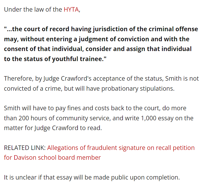 Under the law of the HYTA,

"...the court of record having jurisdiction of the criminal offense may, without entering a judgment of conviction and with the consent of that individual, consider and assign that individual to the status of youthful trainee."

Therefore, by Judge Crawford's acceptance of the status, Smith is not convicted of a crime, but will have probationary stipulations.

Smith will have to pay fines and costs back to the court, do more than 200 hours of community service, and write 1,000 essay on the matter for Judge Crawford to read.

RELATED LINK: Allegations of fraudulent signature on recall petition for Davison school board member

It is unclear if that essay will be made public upon completion.


