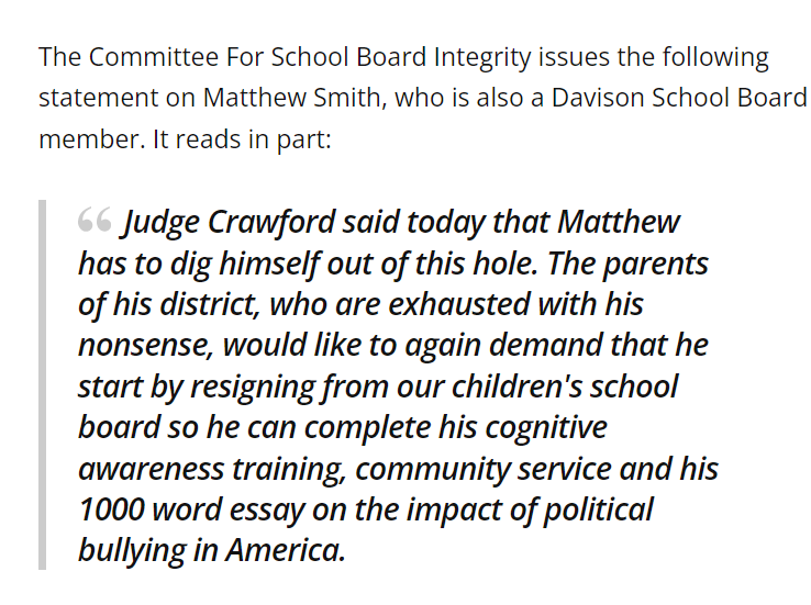 The Committee For School Board Integrity issues the following statement on Matthew Smith, who is also a Davison School Board member. It reads in part:

Judge Crawford said today that Matthew has to dig himself out of this hole. The parents of his district, who are exhausted with his nonsense, would like to again demand that he start by resigning from our children's school board so he can complete his cognitive awareness training, community service and his 1000 word essay on the impact of political bullying in America.
