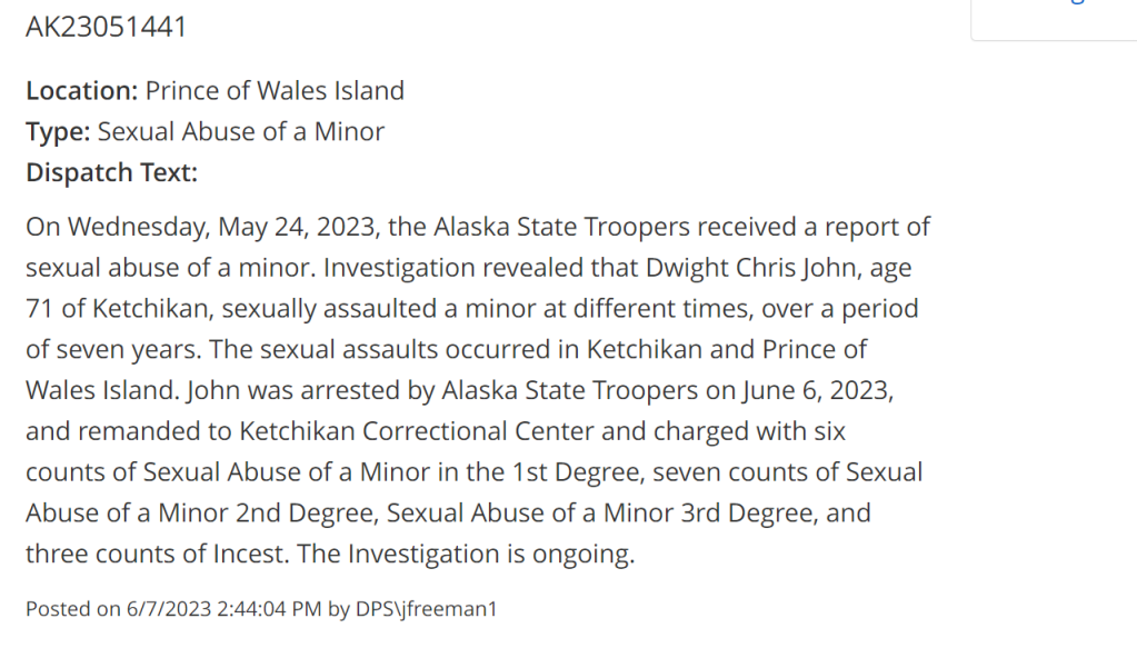 AK23051441
Location: Prince of Wales Island
Type: Sexual Abuse of a Minor
Dispatch Text:

On Wednesday, May 24, 2023, the Alaska State Troopers received a report of sexual abuse of a minor. Investigation revealed that Dwight Chris John, age 71 of Ketchikan, sexually assaulted a minor at different times, over a period of seven years. The sexual assaults occurred in Ketchikan and Prince of Wales Island. John was arrested by Alaska State Troopers on June 6, 2023, and remanded to Ketchikan Correctional Center and charged with six counts of Sexual Abuse of a Minor in the 1st Degree, seven counts of Sexual Abuse of a Minor 2nd Degree, Sexual Abuse of a Minor 3rd Degree, and three counts of Incest. The Investigation is ongoing.

Posted on 6/7/2023 2:44:04 PM by DPS\jfreeman1

